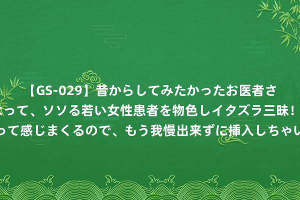 【GS-029】昔からしてみたかったお医者さんゴッコ ニセ医者になって、ソソる若い女性患者を物色しイタズラ三昧！パンツにシミまで作って感じまくるので、もう我慢出来ずに挿入しちゃいました。ああ、昔から憧れていたお医者さんゴッコをついに達成！ 夏日，这菜用劲吃！一清热去火、二明目、三安神助眠，不懂吃可惜