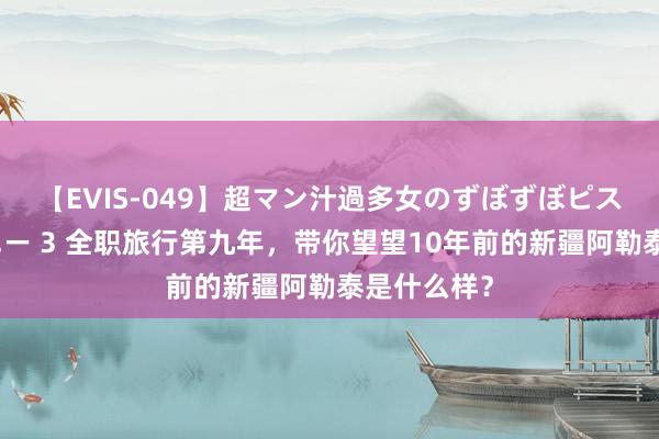 【EVIS-049】超マン汁過多女のずぼずぼピストンオナニー 3 全职旅行第九年，带你望望10年前的新疆阿勒泰是什么样？