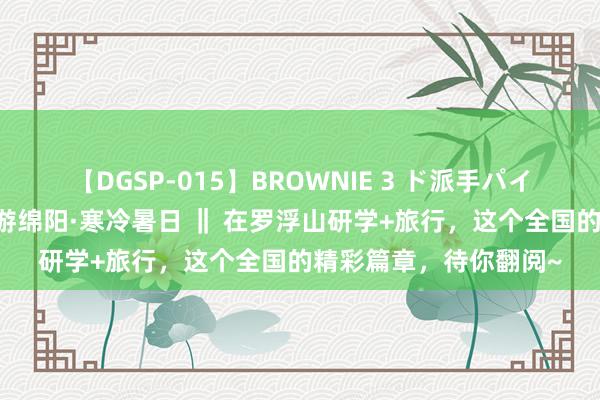 【DGSP-015】BROWNIE 3 ド派手パイパン強め黒ギャル 夏游绵阳·寒冷暑日 ‖ 在罗浮山研学+旅行，这个全国的精彩篇章，待你翻阅~