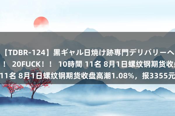 【TDBR-124】黒ギャル日焼け跡専門デリバリーヘルス チョーベスト！！ 20FUCK！！ 10時間 11名 8月1日螺纹钢期货收盘高潮1.08%，报3355元