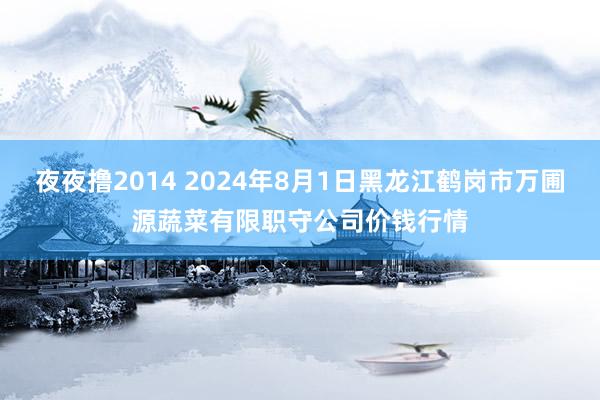 夜夜撸2014 2024年8月1日黑龙江鹤岗市万圃源蔬菜有限职守公司价钱行情