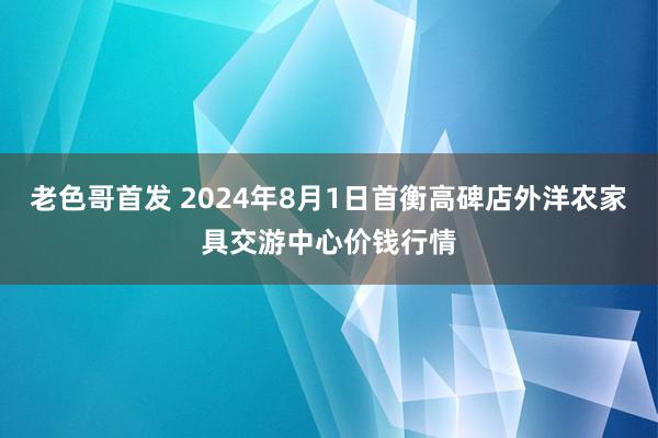 老色哥首发 2024年8月1日首衡高碑店外洋农家具交游中心价钱行情