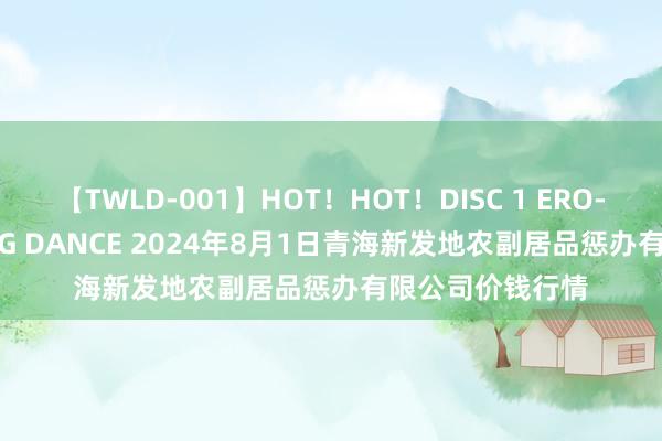 【TWLD-001】HOT！HOT！DISC 1 ERO-BODY BURNING DANCE 2024年8月1日青海新发地农副居品惩办有限公司价钱行情