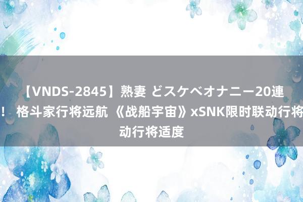 【VNDS-2845】熟妻 どスケベオナニー20連発！！ 格斗家行将远航 《战船宇宙》xSNK限时联动行将适度