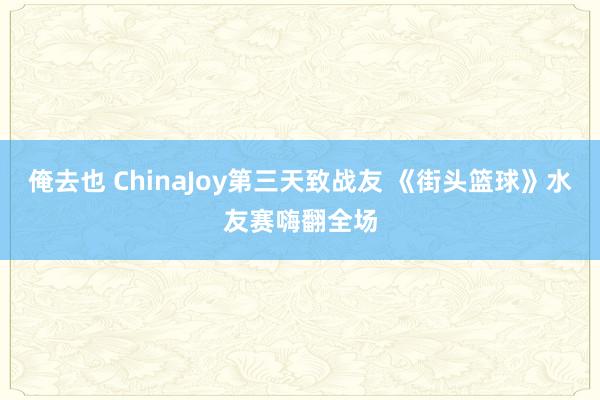 俺去也 ChinaJoy第三天致战友 《街头篮球》水友赛嗨翻全场