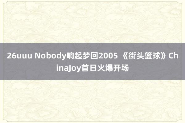 26uuu Nobody响起梦回2005 《街头篮球》ChinaJoy首日火爆开场