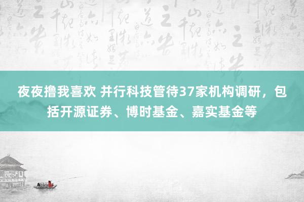 夜夜撸我喜欢 并行科技管待37家机构调研，包括开源证券、博时基金、嘉实基金等