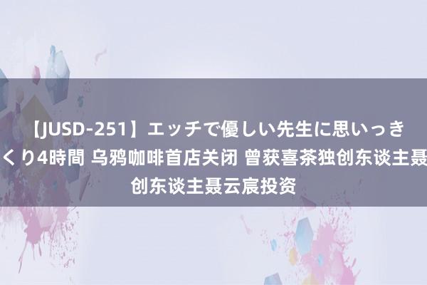 【JUSD-251】エッチで優しい先生に思いっきり甘えまくり4時間 乌鸦咖啡首店关闭 曾获喜茶独创东谈主聂云宸投资