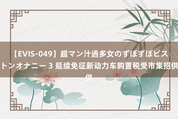 【EVIS-049】超マン汁過多女のずぼずぼピストンオナニー 3 延续免征新动力车购置税受市集招供