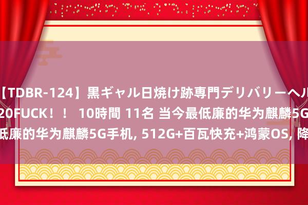 【TDBR-124】黒ギャル日焼け跡専門デリバリーヘルス チョーベスト！！ 20FUCK！！ 10時間 11名 当今最低廉的华为麒麟5G手机， 512G+百瓦快充+鸿蒙OS， 降至2866元