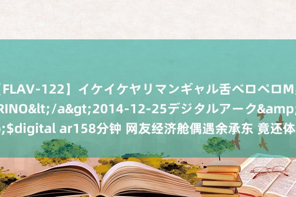 【FLAV-122】イケイケヤリマンギャル舌ベロペロM男ザーメン狩り RINO</a>2014-12-25デジタルアーク&$digital ar158分钟 网友经济舱偶遇余承东 竟还体验了一把“余总带娃”作事