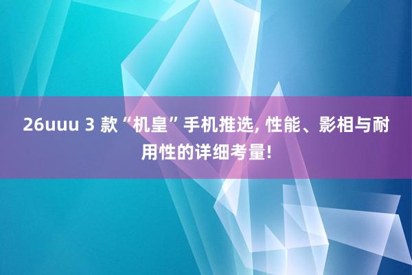 26uuu 3 款“机皇”手机推选， 性能、影相与耐用性的详细考量!