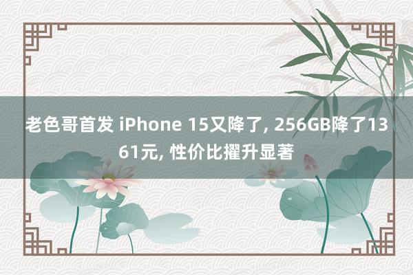 老色哥首发 iPhone 15又降了， 256GB降了1361元， 性价比擢升显著