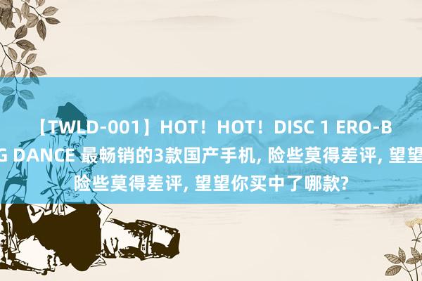 【TWLD-001】HOT！HOT！DISC 1 ERO-BODY BURNING DANCE 最畅销的3款国产手机， 险些莫得差评， 望望你买中了哪款?