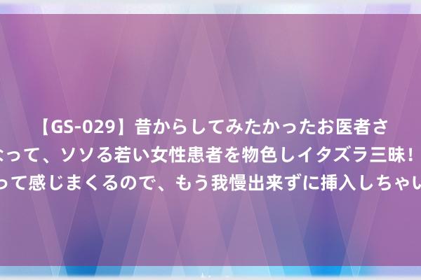 【GS-029】昔からしてみたかったお医者さんゴッコ ニセ医者になって、ソソる若い女性患者を物色しイタズラ三昧！パンツにシミまで作って感じまくるので、もう我慢出来ずに挿入しちゃいました。ああ、昔から憧れていたお医者さんゴッコをついに達成！ 上海看虚症哪家病院？女生体虚是什么引起的