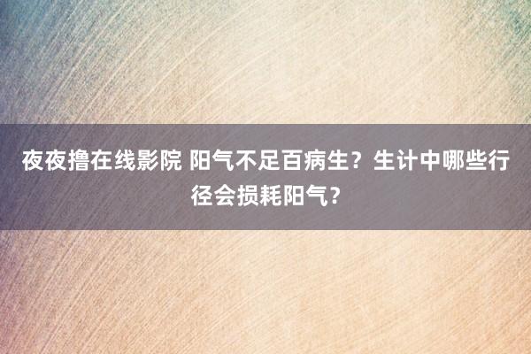 夜夜撸在线影院 阳气不足百病生？生计中哪些行径会损耗阳气？