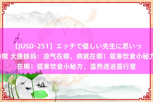 【JUSD-251】エッチで優しい先生に思いっきり甘えまくり4時間 大唐辣妈：凉气在哪，病就在哪！驱寒饮食小秘方，温煦透进履行里