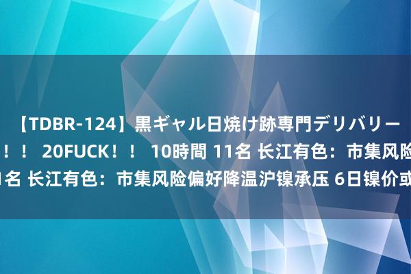 【TDBR-124】黒ギャル日焼け跡専門デリバリーヘルス チョーベスト！！ 20FUCK！！ 10時間 11名 长江有色：市集风险偏好降温沪镍承压 6日镍价或小跌