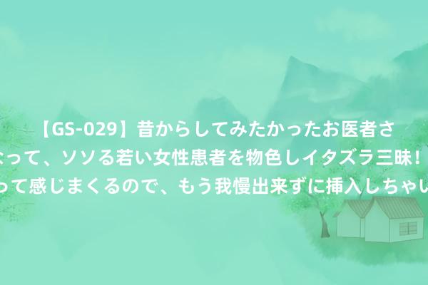 【GS-029】昔からしてみたかったお医者さんゴッコ ニセ医者になって、ソソる若い女性患者を物色しイタズラ三昧！パンツにシミまで作って感じまくるので、もう我慢出来ずに挿入しちゃいました。ああ、昔から憧れていたお医者さんゴッコをついに達成！ 东信和平：在车路云范畴为车企提供数字身份识别及安全流畅居品和工作