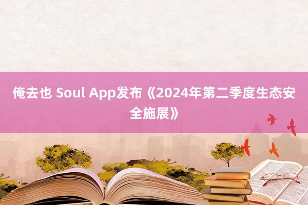 俺去也 Soul App发布《2024年第二季度生态安全施展》