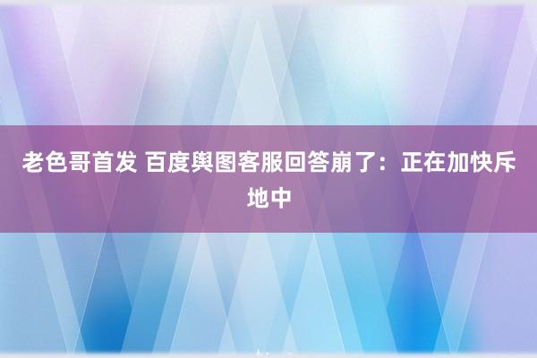 老色哥首发 百度舆图客服回答崩了：正在加快斥地中