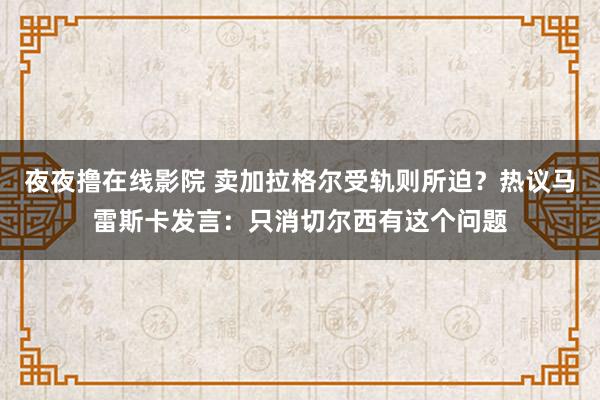 夜夜撸在线影院 卖加拉格尔受轨则所迫？热议马雷斯卡发言：只消切尔西有这个问题