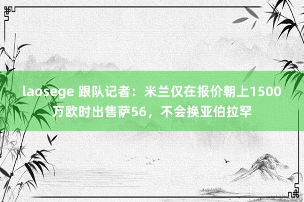 laosege 跟队记者：米兰仅在报价朝上1500万欧时出售萨56，不会换亚伯拉罕