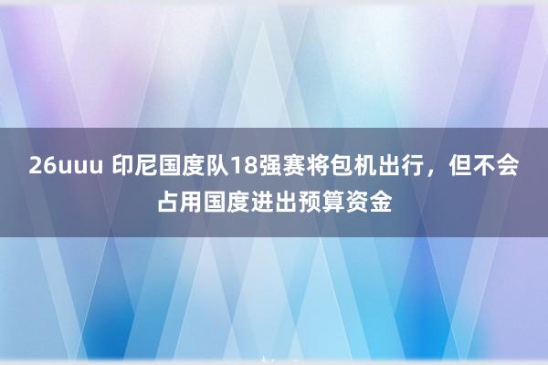 26uuu 印尼国度队18强赛将包机出行，但不会占用国度进出预算资金