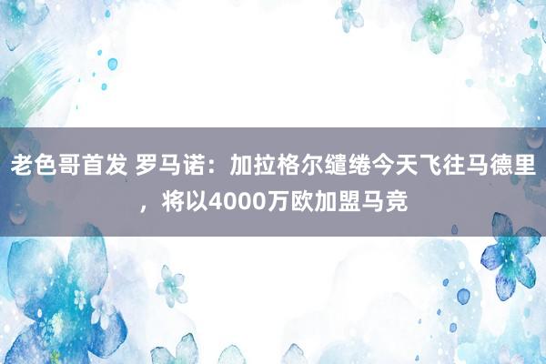 老色哥首发 罗马诺：加拉格尔缱绻今天飞往马德里，将以4000万欧加盟马竞