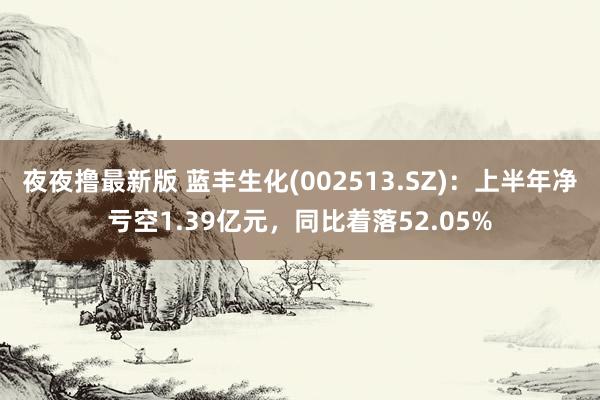 夜夜撸最新版 蓝丰生化(002513.SZ)：上半年净亏空1.39亿元，同比着落52.05%