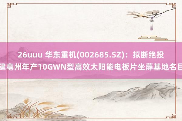 26uuu 华东重机(002685.SZ)：拟断绝投建亳州年产10GWN型高效太阳能电板片坐蓐基地名目