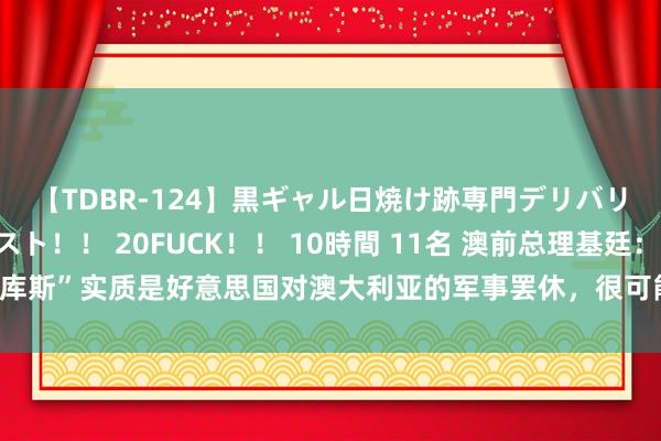 【TDBR-124】黒ギャル日焼け跡専門デリバリーヘルス チョーベスト！！ 20FUCK！！ 10時間 11名 澳前总理基廷：“奥库斯”实质是好意思国对澳大利亚的军事罢休，很可能使澳酿成“好意思国第51个州”