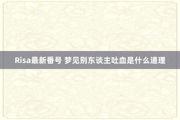 Risa最新番号 梦见别东谈主吐血是什么道理