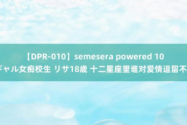 【DPR-010】semesera powered 10 ギャル女痴校生 リサ18歳 十二星座里谁对爱情逗留不决