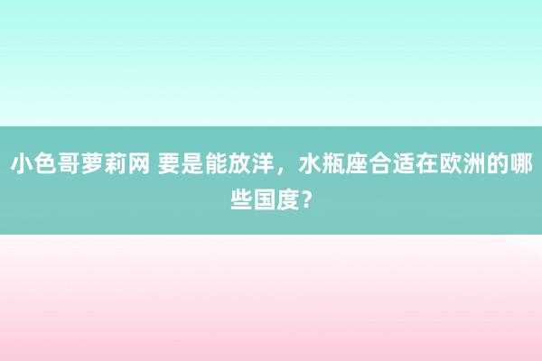 小色哥萝莉网 要是能放洋，水瓶座合适在欧洲的哪些国度？