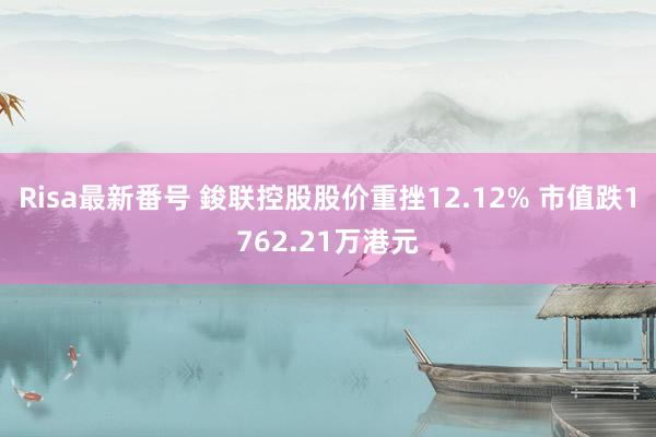 Risa最新番号 鋑联控股股价重挫12.12% 市值跌1762.21万港元