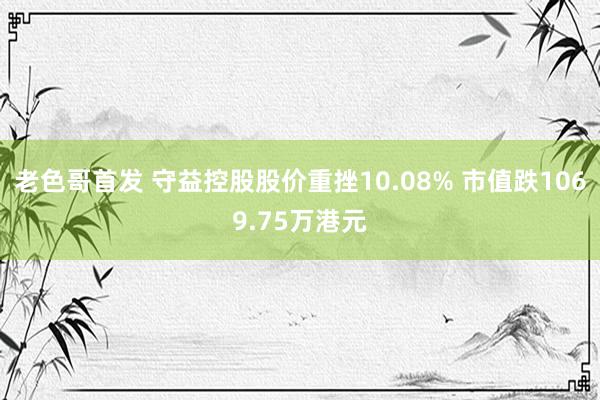 老色哥首发 守益控股股价重挫10.08% 市值跌1069.75万港元