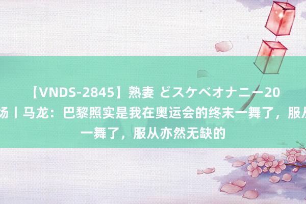 【VNDS-2845】熟妻 どスケベオナニー20連発！！ 现场丨马龙：巴黎照实是我在奥运会的终末一舞了，服从亦然无缺的