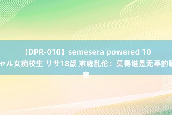 【DPR-010】semesera powered 10 ギャル女痴校生 リサ18歳 家庭乱伦：莫得谁是无辜的篇章