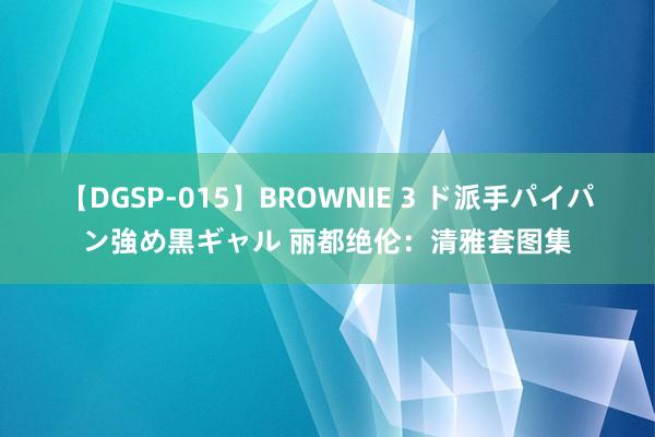 【DGSP-015】BROWNIE 3 ド派手パイパン強め黒ギャル 丽都绝伦：清雅套图集