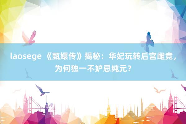 laosege 《甄嬛传》揭秘：华妃玩转后宫雌竞，为何独一不妒忌纯元？