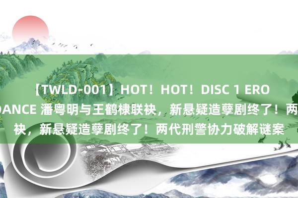 【TWLD-001】HOT！HOT！DISC 1 ERO-BODY BURNING DANCE 潘粤明与王鹤棣联袂，新悬疑造孽剧终了！两代刑警协力破解谜案