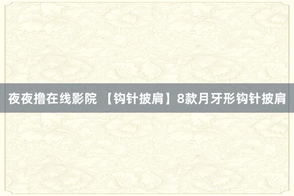 夜夜撸在线影院 【钩针披肩】8款月牙形钩针披肩