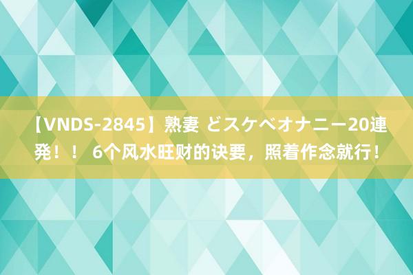 【VNDS-2845】熟妻 どスケベオナニー20連発！！ 6个风水旺财的诀要，照着作念就行！