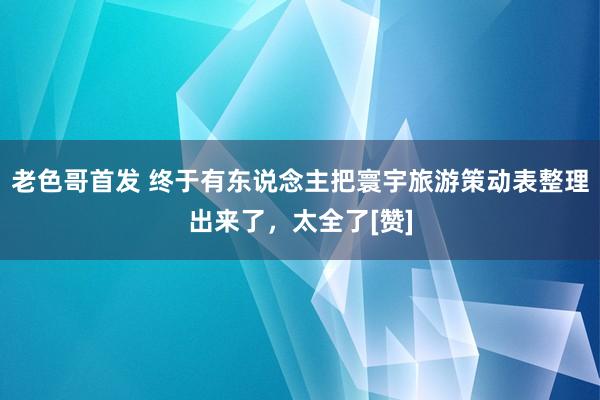 老色哥首发 终于有东说念主把寰宇旅游策动表整理出来了，太全了[赞]