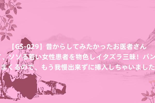 【GS-029】昔からしてみたかったお医者さんゴッコ ニセ医者になって、ソソる若い女性患者を物色しイタズラ三昧！パンツにシミまで作って感じまくるので、もう我慢出来ずに挿入しちゃいました。ああ、昔から憧れていたお医者さんゴッコをついに達成！ 8月15日东材转债下落1.04%，转股溢价率69.33%