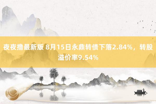 夜夜撸最新版 8月15日永鼎转债下落2.84%，转股溢价率9.54%