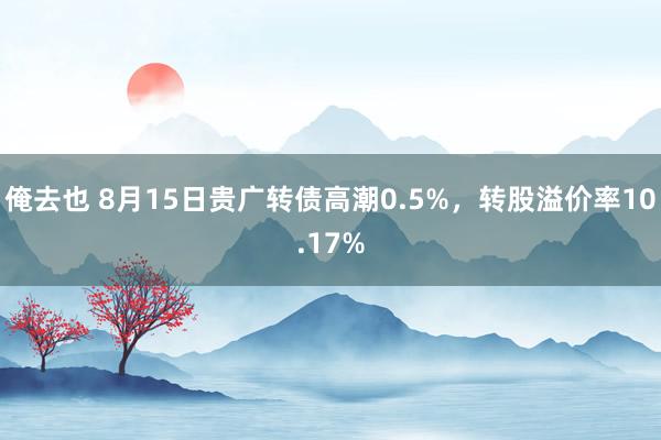 俺去也 8月15日贵广转债高潮0.5%，转股溢价率10.17%