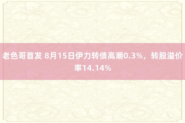 老色哥首发 8月15日伊力转债高潮0.3%，转股溢价率14.14%