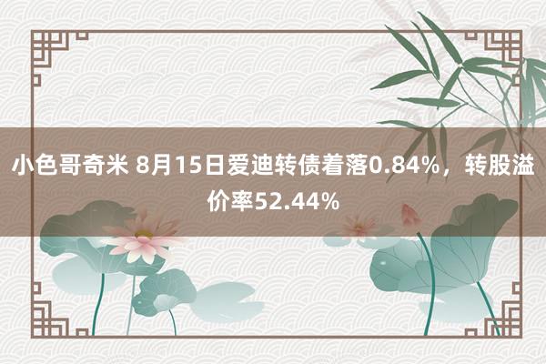 小色哥奇米 8月15日爱迪转债着落0.84%，转股溢价率52.44%